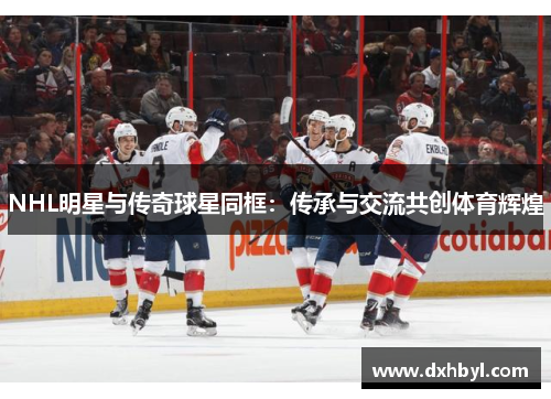NHL明星与传奇球星同框：传承与交流共创体育辉煌